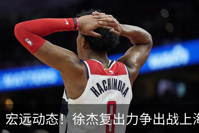 宏远动态！徐杰复出力争出战上海，陈老板坚定支持亚帅，徐昕表现失衡引担忧