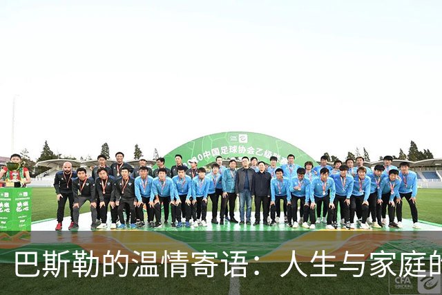 巴斯勒的温情寄语：人生与家庭的重要性超越足球